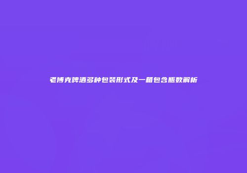 老博克啤酒多种包装形式及一箱包含瓶数解析