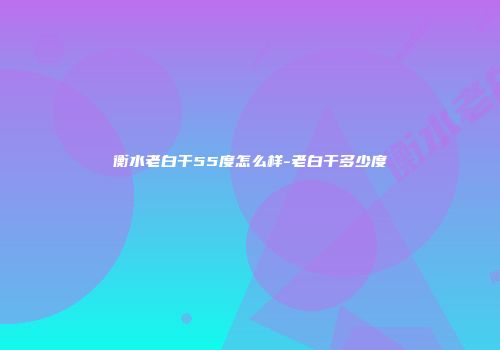 衡水老白干55度怎么样-老白干多少度