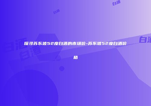 探寻苏东坡52度白酒的市场价-苏东坡52度白酒价格