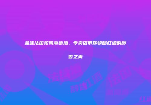 品味法国柏阁葡萄酒，专卖店带你领略红酒的醇香之美