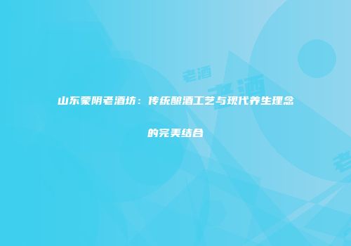 山东蒙阴老酒坊：传统酿酒工艺与现代养生理念的完美结合