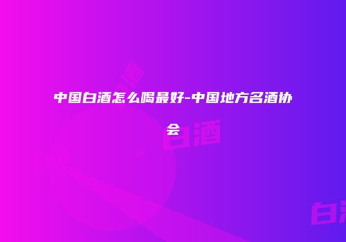 中国白酒怎么喝最好-中国地方名酒协会