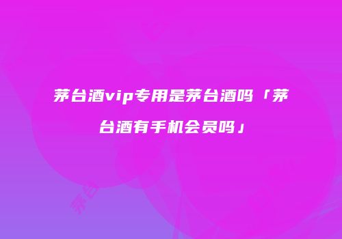 茅台酒vip专用是茅台酒吗「茅台酒有手机会员吗」