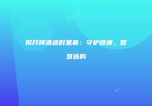 揭开啤酒造假黑幕：守护健康，智慧选购
