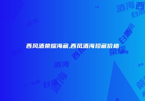 西风酒荣耀海藏,西凤酒海珍藏价格