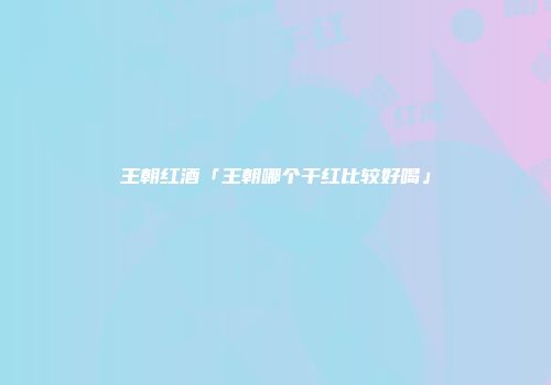 王朝红酒「王朝哪个干红比较好喝」