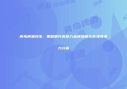 青岛啤酒纯生：黄晓明代言助力品牌营销与市场竞争力分析