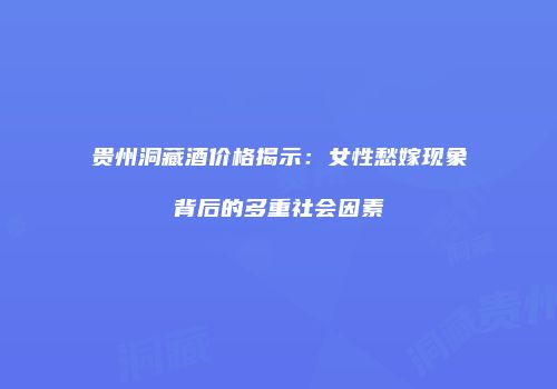 贵州洞藏酒价格揭示：女性愁嫁现象背后的多重社会因素