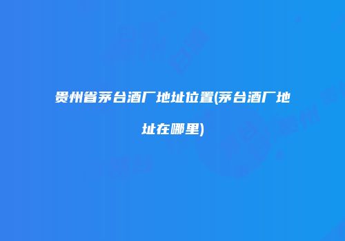 贵州省茅台酒厂地址位置(茅台酒厂地址在哪里)