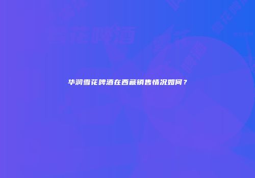 华润雪花啤酒在西藏销售情况如何？