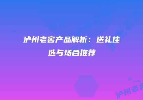 泸州老窖产品解析：送礼佳选与场合推荐