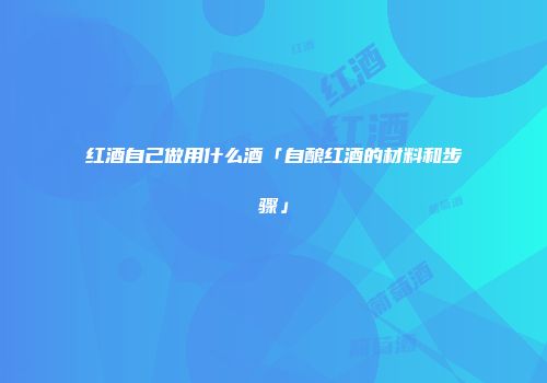 红酒自己做用什么酒「自酿红酒的材料和步骤」