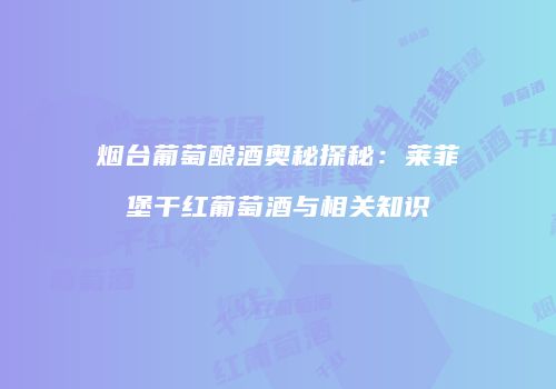 烟台葡萄酿酒奥秘探秘：莱菲堡干红葡萄酒与相关知识