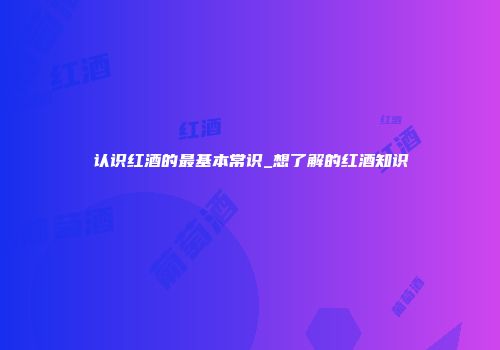 认识红酒的最基本常识_想了解的红酒知识