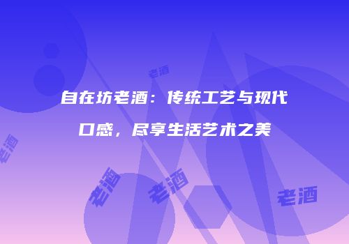 自在坊老酒：传统工艺与现代口感，尽享生活艺术之美