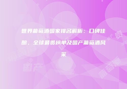 世界葡萄酒国家排名解析：口碑佳酿、全球最贵榜单及国产葡萄酒风采