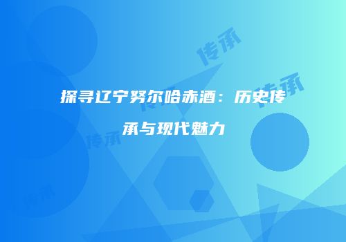 探寻辽宁努尔哈赤酒：历史传承与现代魅力