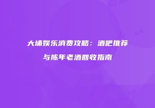 大埔娱乐消费攻略：酒吧推荐与陈年老酒回收指南