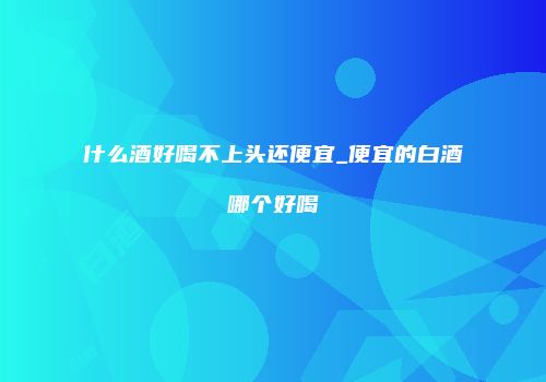 什么酒好喝不上头还便宜_便宜的白酒哪个好喝
