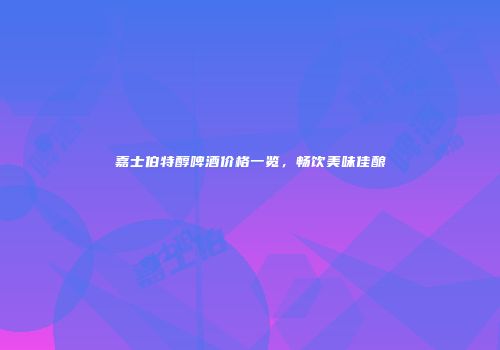嘉士伯特醇啤酒价格一览，畅饮美味佳酿