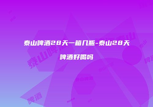 泰山啤酒28天一箱几瓶-泰山28天啤酒好喝吗