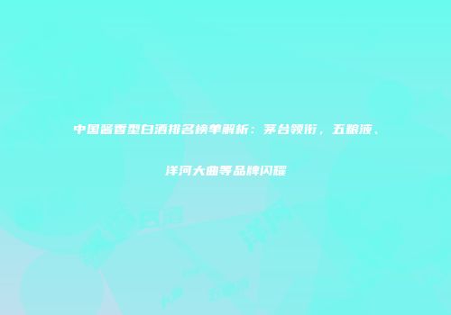 中国酱香型白酒排名榜单解析：茅台领衔，五粮液、洋河大曲等品牌闪耀