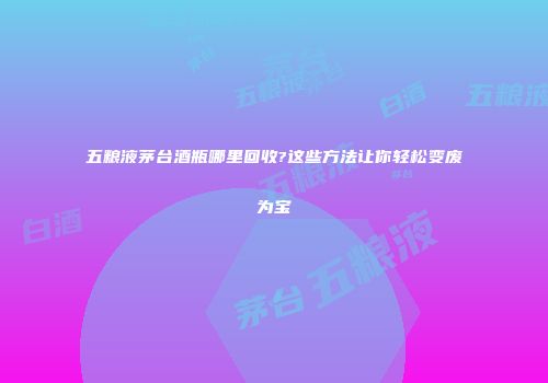 五粮液茅台酒瓶哪里回收?这些方法让你轻松变废为宝