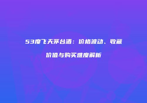 53度飞天茅台酒：价格波动、收藏价值与购买难度解析