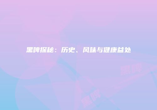 黑啤探秘：历史、风味与健康益处