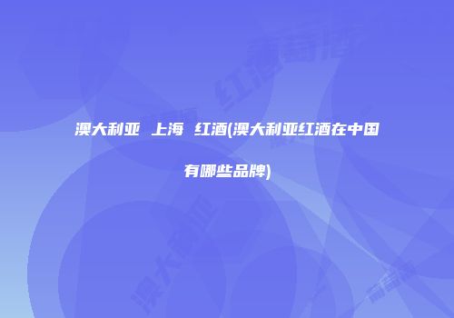 澳大利亚 上海 红酒(澳大利亚红酒在中国有哪些品牌)
