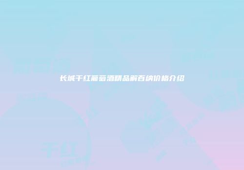 长城干红葡萄酒精品解百纳价格介绍