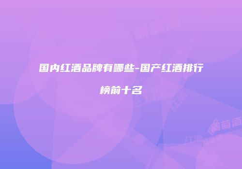 国内红酒品牌有哪些-国产红酒排行榜前十名