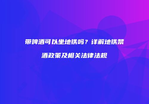 带啤酒可以坐地铁吗？详解地铁禁酒政策及相关法律法规