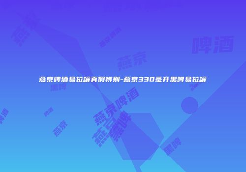 燕京啤酒易拉罐真假辨别-燕京330毫升黑啤易拉罐