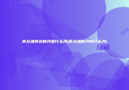茅台酒旁边的河是什么河(茅台酒的河叫什么河)