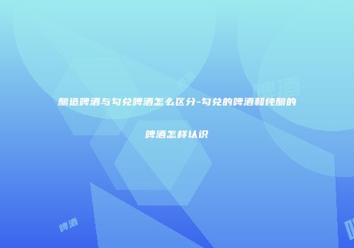 酿造啤酒与勾兑啤酒怎么区分-勾兑的啤酒和纯酿的啤酒怎样认识