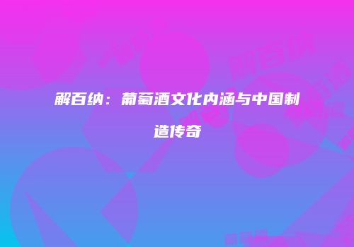 解百纳：葡萄酒文化内涵与中国制造传奇