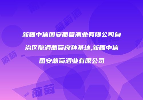 新疆中信国安葡萄酒业有限公司自治区酿酒葡萄良种基地,新疆中信国安葡萄酒业有限公司