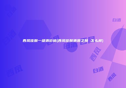 西凤佳酿一级酒价格(西凤佳酿酒源之酿 怎么样)