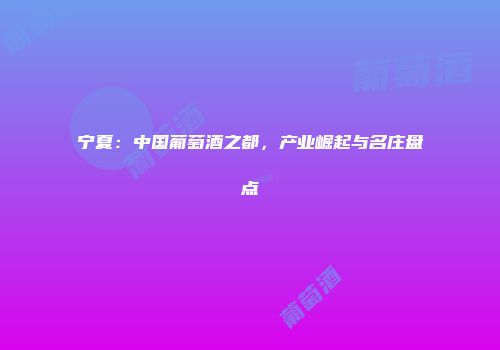 宁夏：中国葡萄酒之都，产业崛起与名庄盘点