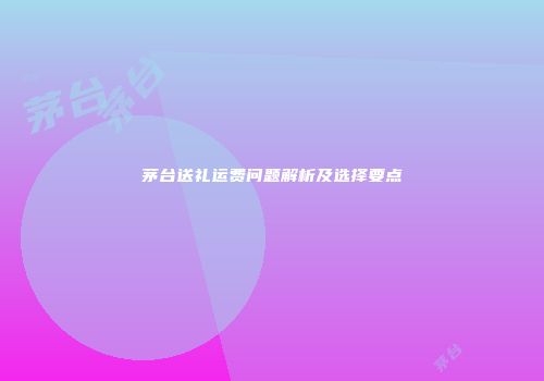 茅台送礼运费问题解析及选择要点