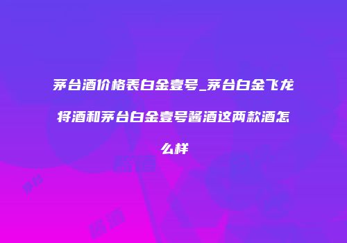 茅台酒价格表白金壹号_茅台白金飞龙将酒和茅台白金壹号酱酒这两款酒怎么样