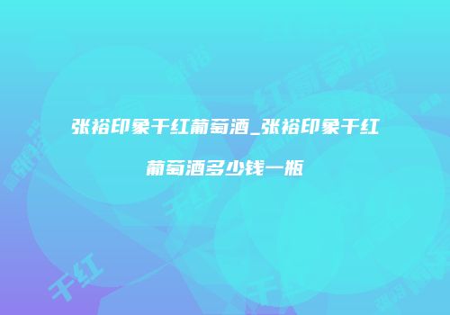 张裕印象干红葡萄酒_张裕印象干红葡萄酒多少钱一瓶
