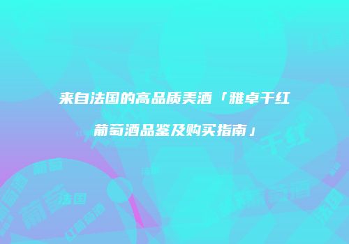 来自法国的高品质美酒「雅卓干红葡萄酒品鉴及购买指南」