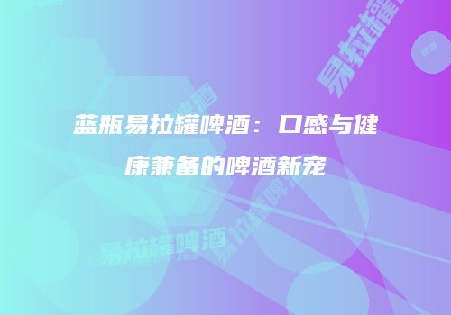 蓝瓶易拉罐啤酒：口感与健康兼备的啤酒新宠