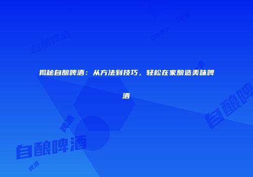 揭秘自酿啤酒：从方法到技巧，轻松在家酿造美味啤酒