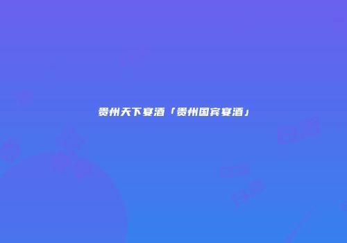 贵州天下宴酒「贵州国宾宴酒」