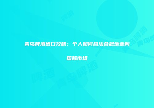 青岛啤酒出口攻略：个人如何合法合规地走向国际市场
