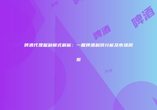 啤酒代理盈利模式解析：一箱啤酒利润分析及市场洞察