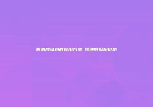 啤酒酵母粉的食用方法_啤酒酵母粉价格
